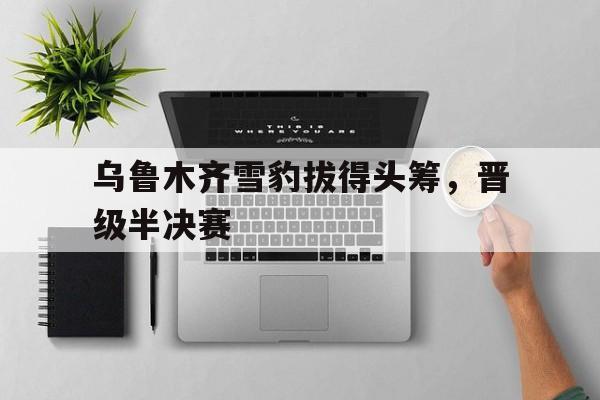 关于乌鲁木齐雪豹拔得头筹,晋级半决赛的信息 关于乌鲁木齐雪豹拔得头筹,晋级半决赛的信息